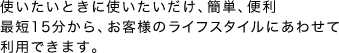 最短15分から、お客様のライフスタイルにあわせて利用ができます。