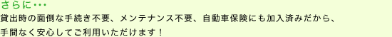 さらに･･･　貸出時の面倒な手続き不要、メンテナンス不要、自動車保険にも加入済みだから、手間なく安心してご利用いただけます！